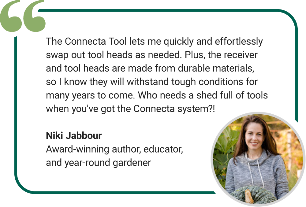 The Connecta Tool lets me quickly and effortlessly swap out tool heads as needed. Plus, the receiver and tool heads are made from durable materials, so I know they will withstand tough conditions for many years to come. Who needs a shed full of tools when you've got the Connecta system?! Niki Jabbour Award-winning author, educator, and year-round gardener