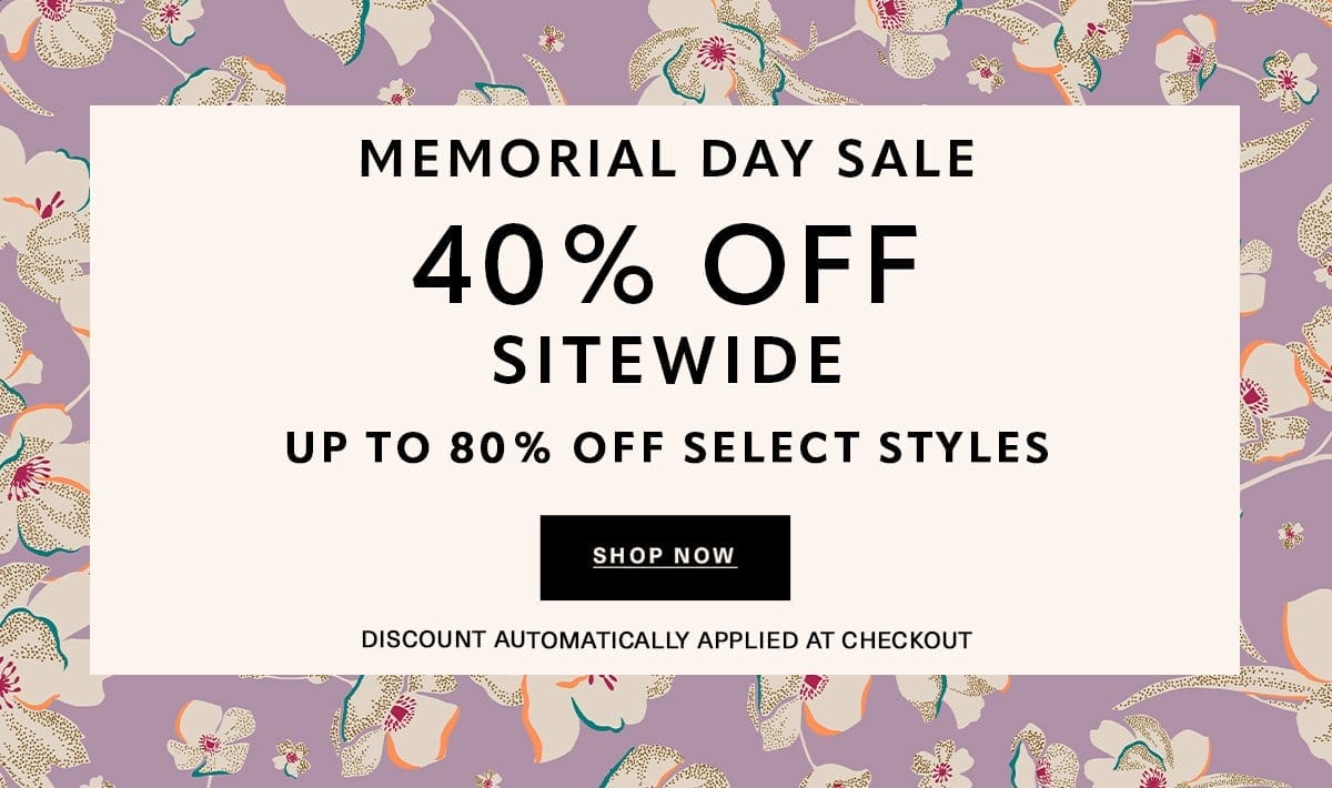 MEMORIAL DAY SALE 40% OFF SITEWIDE UP TO 80% OFF SELECT STYLES Discount Automatically Applied at Checkout SHOP NOW