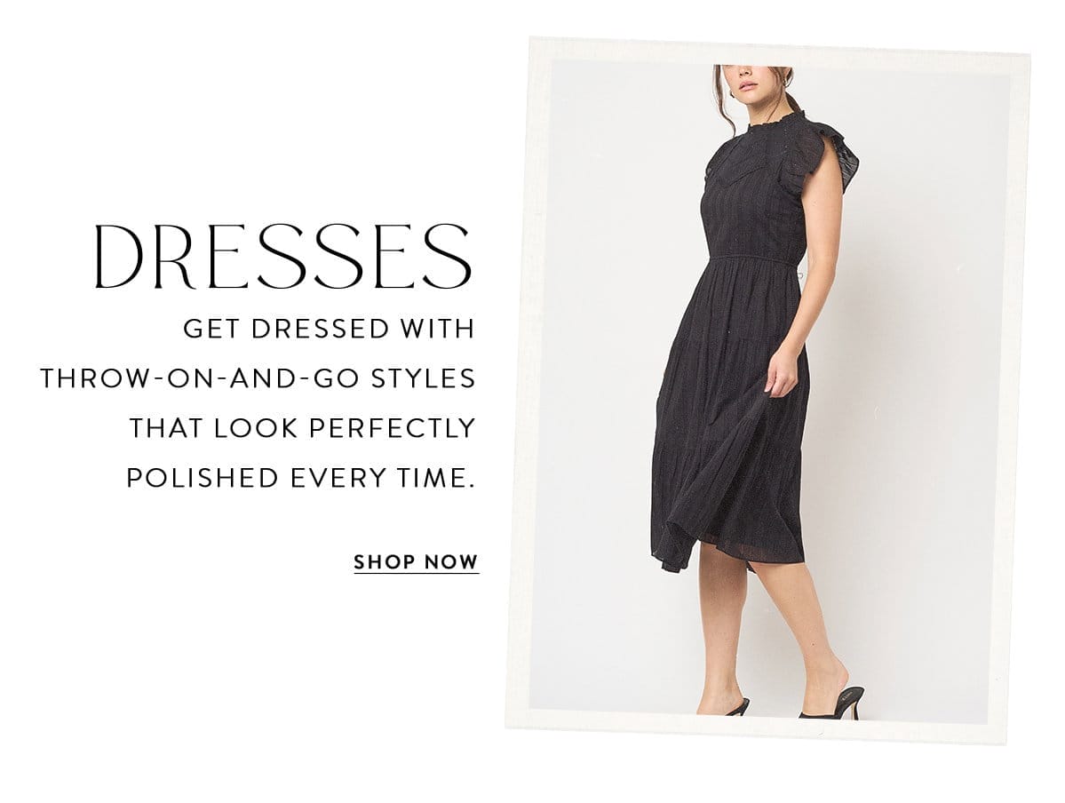 DRESSES Get dressed with throw-on-and-go styles that look perfectly polished every time. SHOP NOW