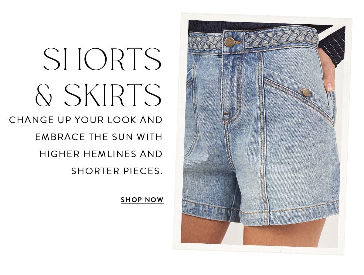 SHORTS & SKIRTS Change up your look and embrace the sun with higher hemlines and shorter pieces. SHOP NOW