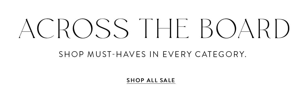 ACROSS THE BOARD SHOP MUST-HAVES IN EVERY CATEGORY SHOP ALL SALE