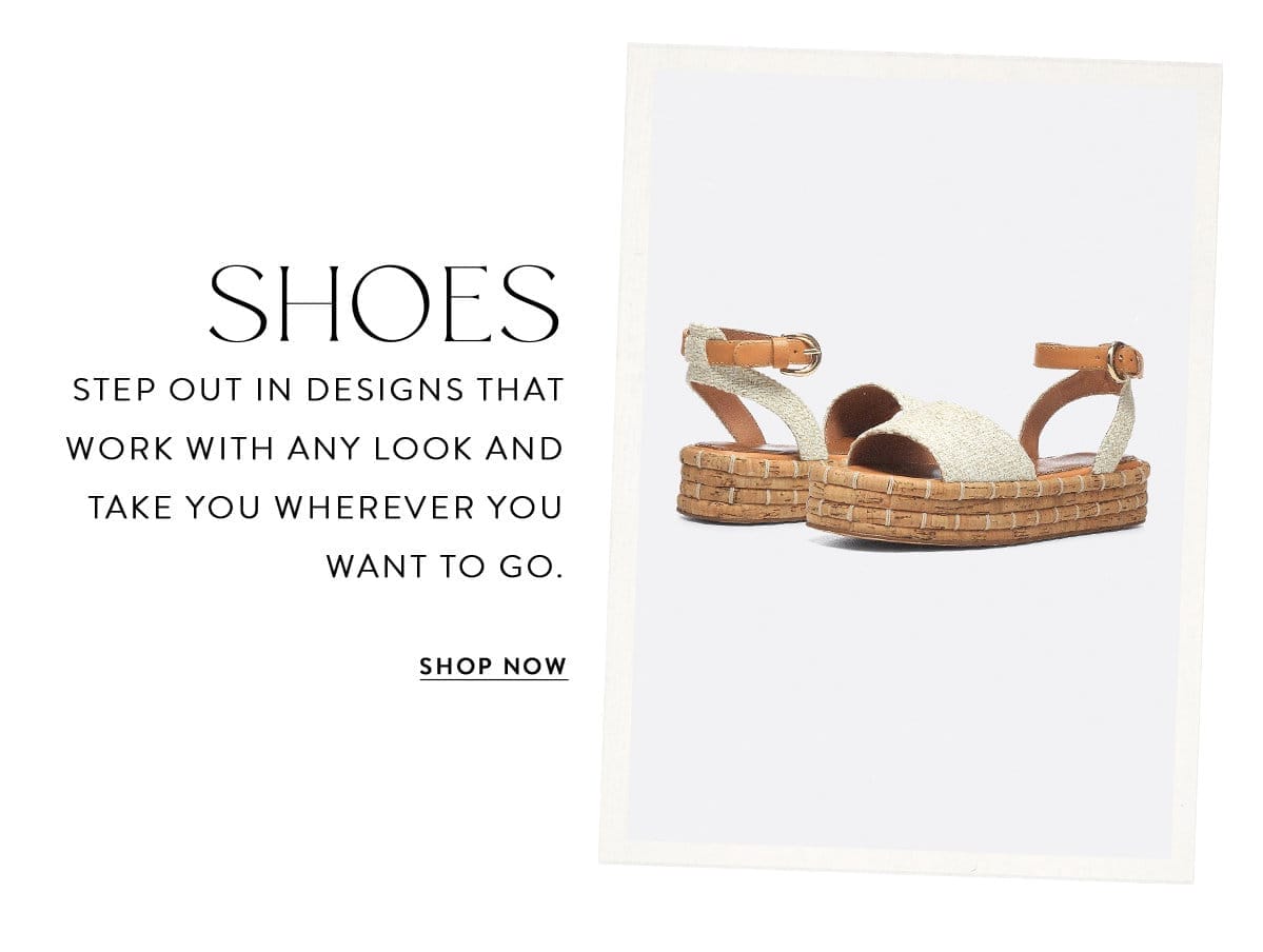 SHOES Step out in designs that work with any look and take you wherever you want to go. SHOP NOW