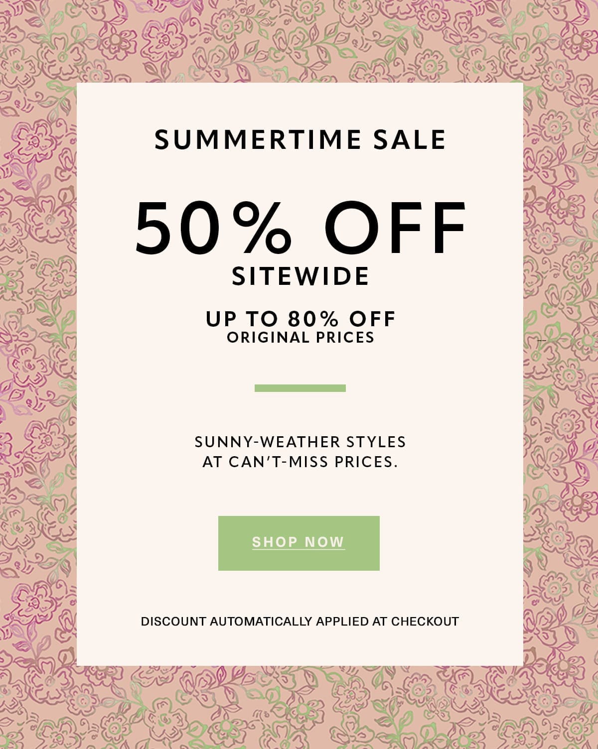 SUMMERTIME SALE 50% OFF SITEWIDE UP TO 80% OFF ORIGINAL PRICES SUNNY-WEATHER STYLES AT CAN'T MISS PRICES. Discount Automatically Applied at Checkout SHOP NOW