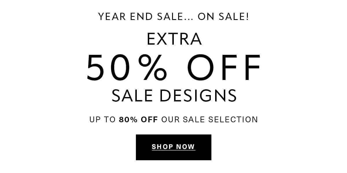 YEAR END SALE... ON SALE! EXTRA 50% OFF SALE DESIGNS UP TO 80% OFF OUR SALE SELECTION SHOP NOW