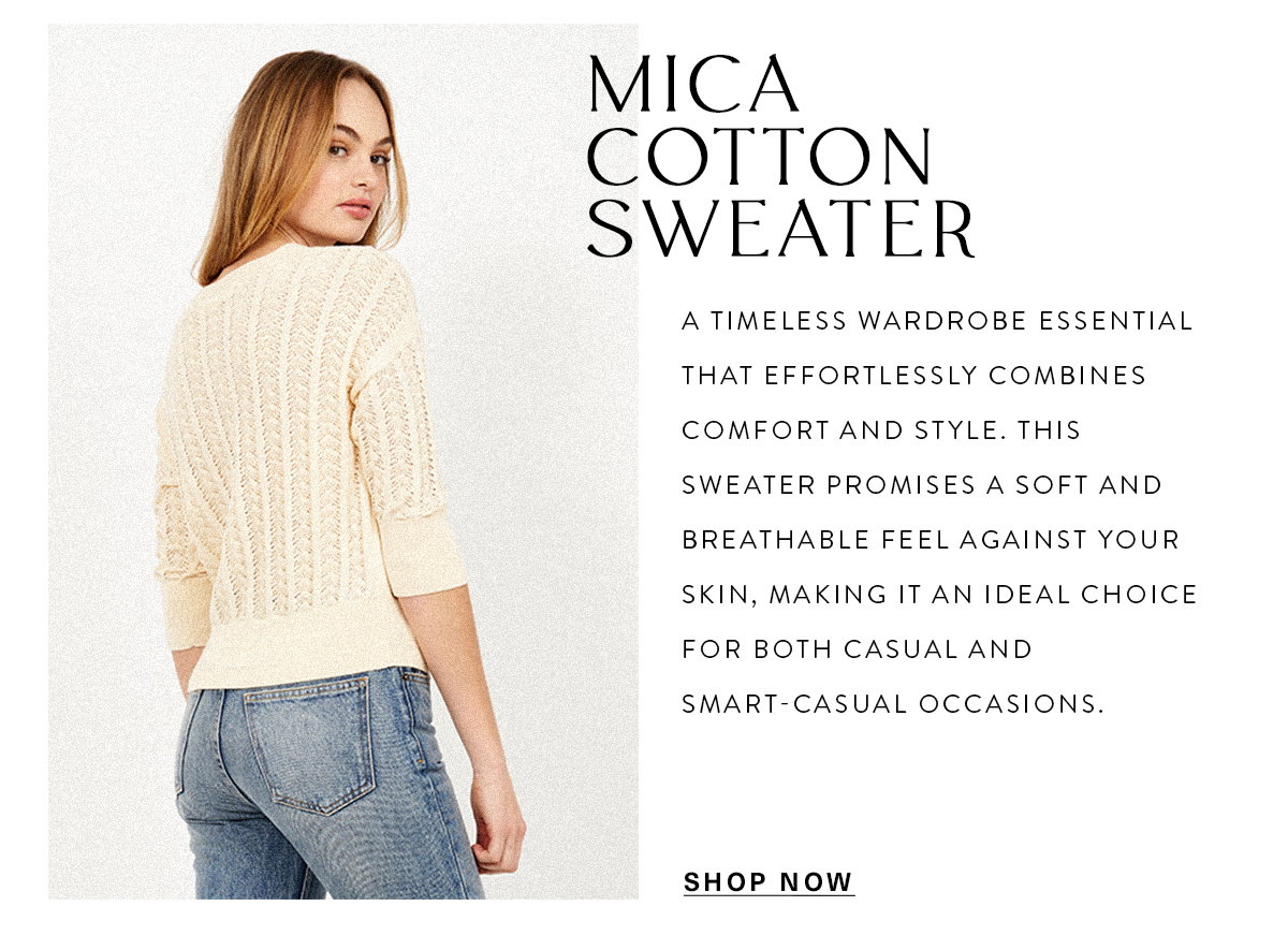 MICA COTTON SWEATER A timeless wardrobe essential that effortlessly combines comfort and style. This sweater promises a soft and breathable feel against your skin, making it an ideal choice for both casual and smart-casual occasions. SHOP NOW