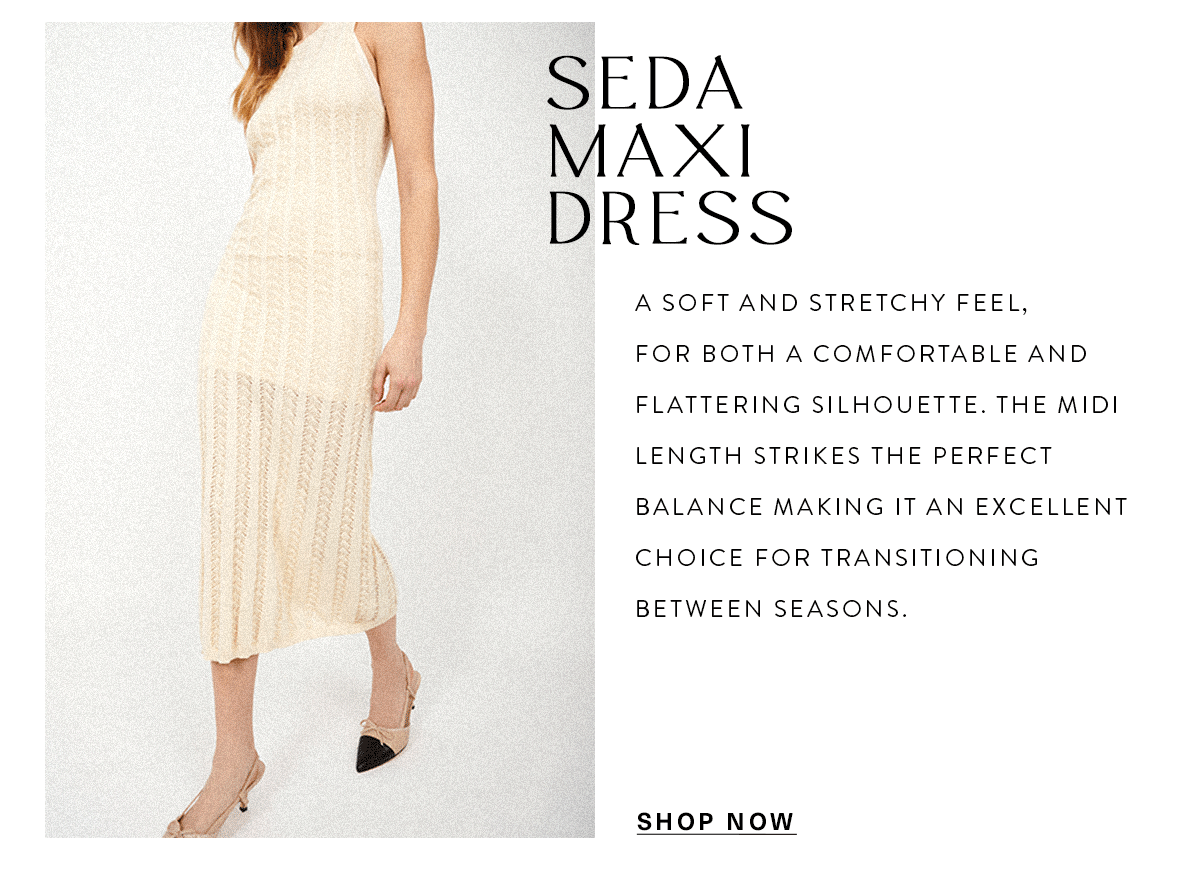 SEDA MAXI DRESS A soft and stretchy feel, for both a comfortable and flattering silhouette. The midi length strikes the perfect balance making it an excellent choice for transitioning between seasons. SHOP NOW