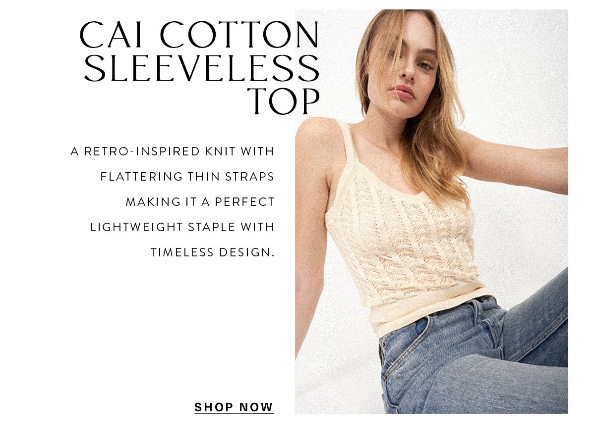 CAI COTTON SLEEVELESS TOP A retro-inspired knit with flattering thin straps making it a perfect lightweight staple with timeless design. SHOP NOW