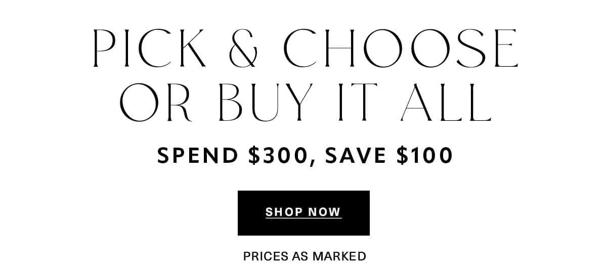 PICK & CHOOSE OR BUY IT ALL SPEND \\$300, SAVE \\$100 Prices as Marked SHOP NOW