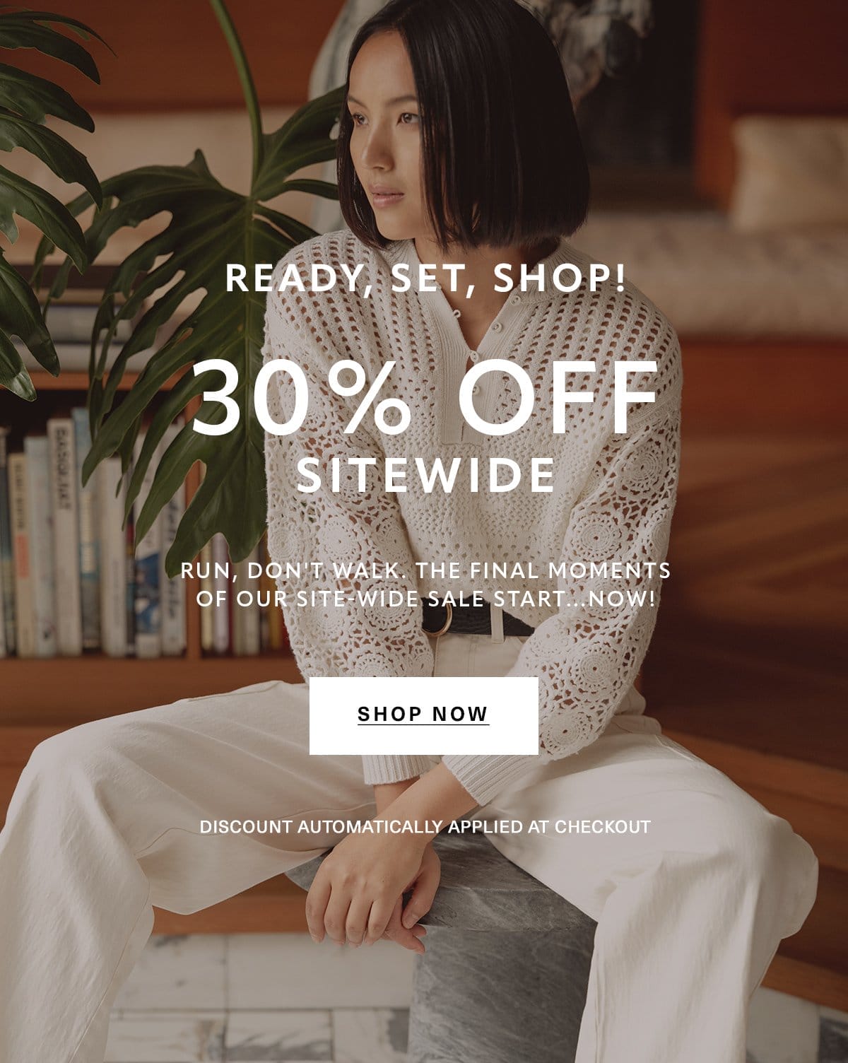 READY, SET, SHOP! 30% OFF SITEWIDE Run, don't walk. The final moments of our site-wide sale start...NOW! Discount automatically applied at checkout. SHOP NOW