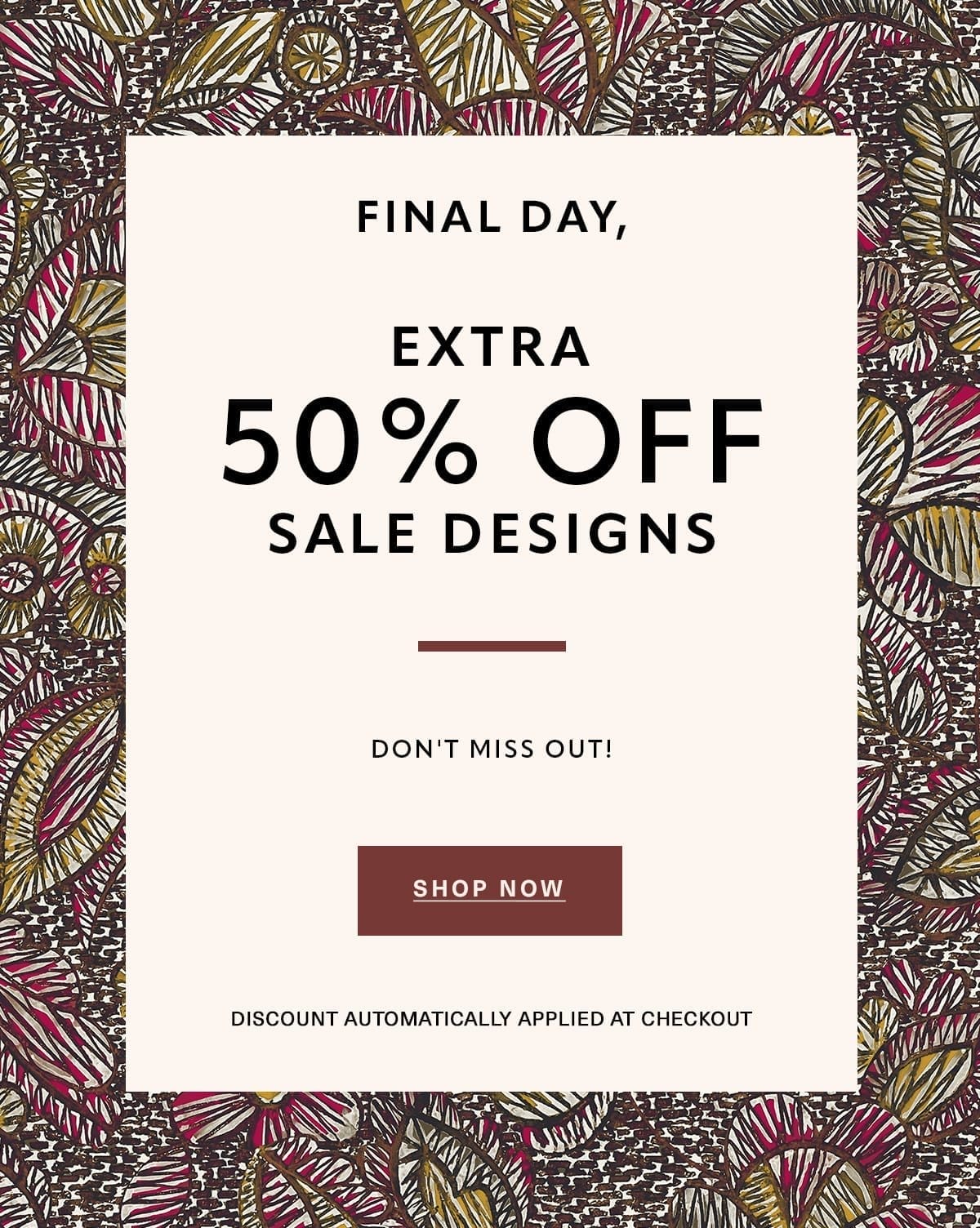 FINAL DAY, EXTRA 50% OFF SALE DESIGNS - Don't Miss Out! Discount Automatically Applied at Checkout SHOP NOW