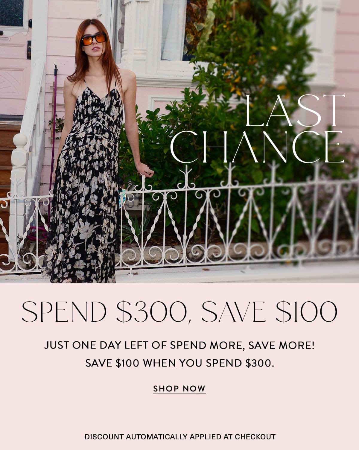 LAST CHANCE SPEND \\$300, SAVE \\$100 Just one day left of spend more, save more! Save \\$100 when you spend \\$300. Discount Automatically Applied at Checkout SHOP NOW