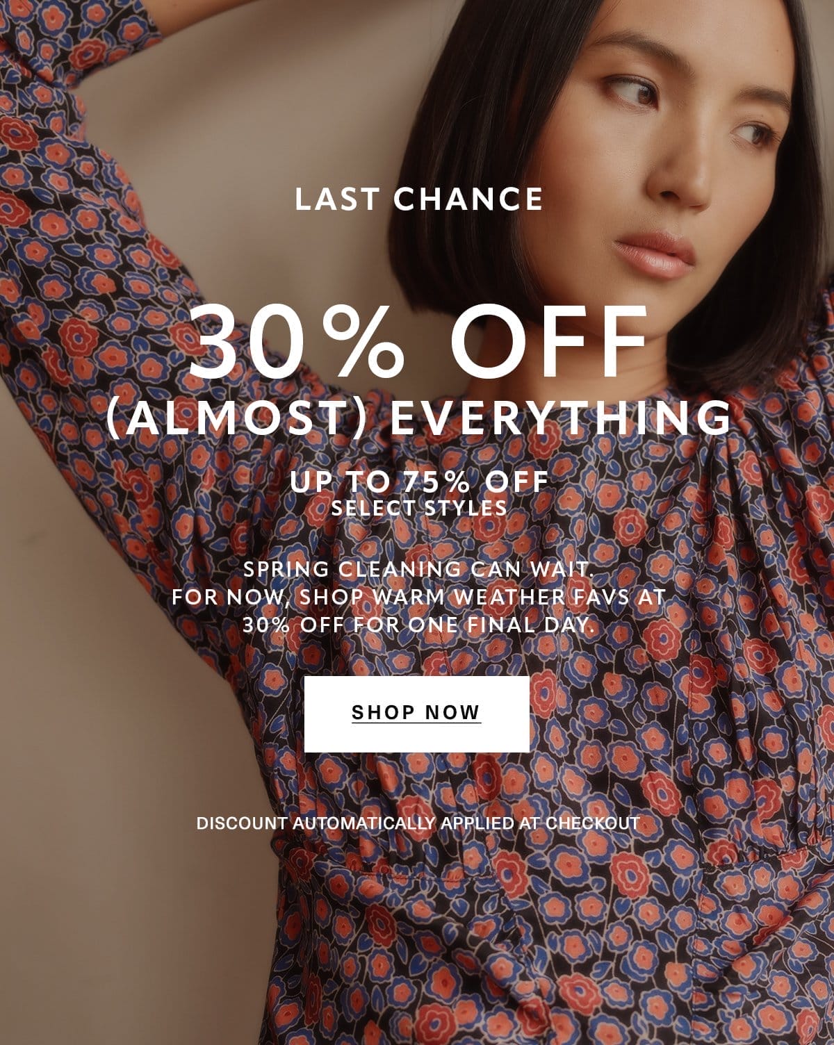 LAST CHANCE 30% OFF (ALMOST) EVERYTHING UP TO 75% OFF SELECT STYLES Spring cleaning can wait. For now, shop warm weather favs at 30% off for one final day. Discount Automatically Applied at Checkout SHOP NOW