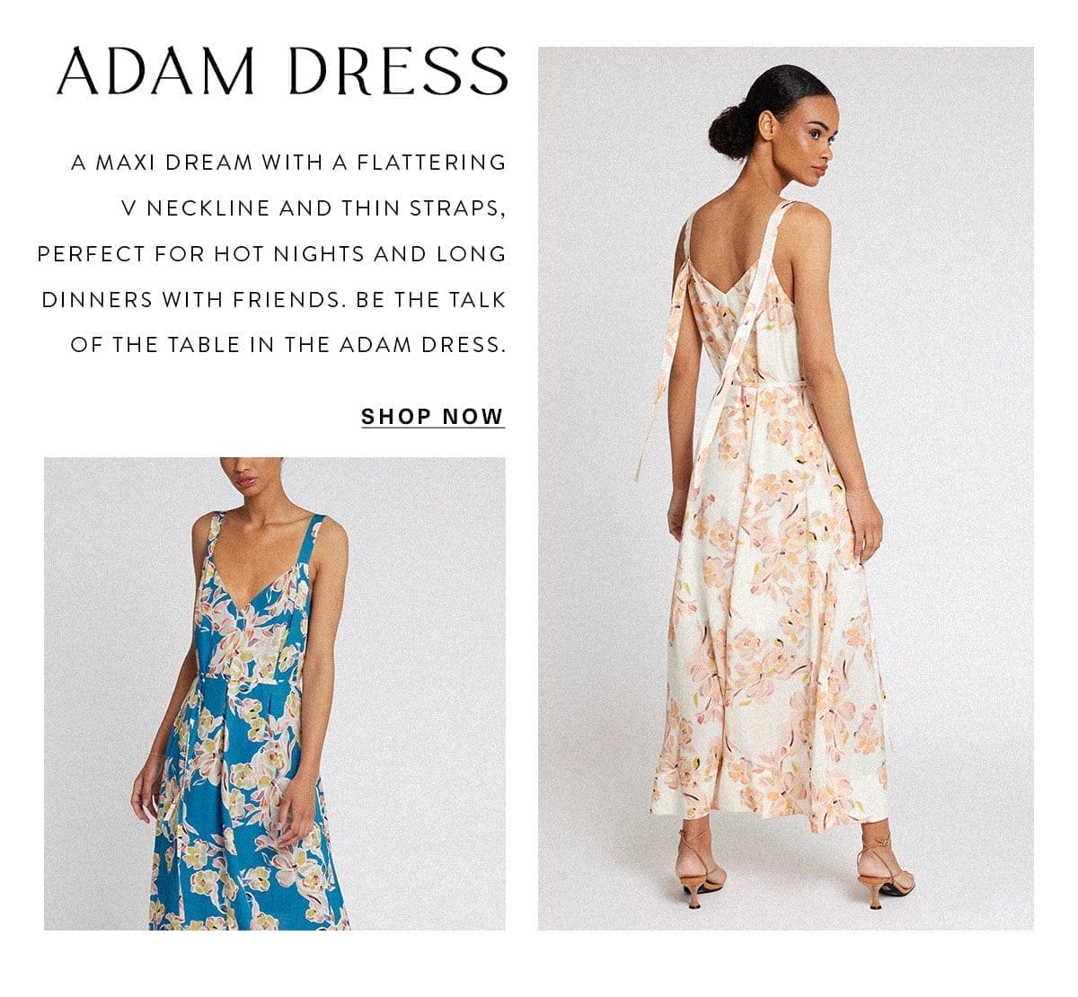 ADAM DRESS A maxi dream with a flattering V neckline and thin straps, perfect for hot nights and long dinners with friends. Be the talk of the table in the Adam Dress. SHOP NOW