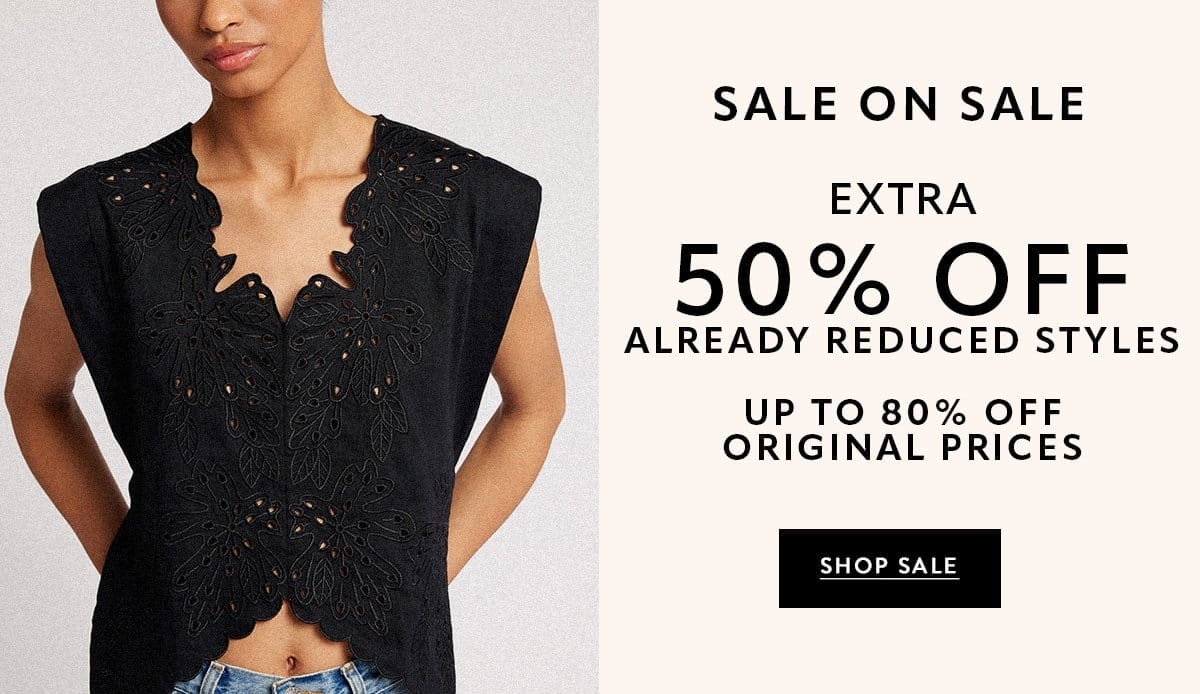 SALE ON SALE EXTRA 50% OFF ALREADY REDUCED STYLES. UP TO 80% OFF ORIGINAL PRICES SHOP SALE