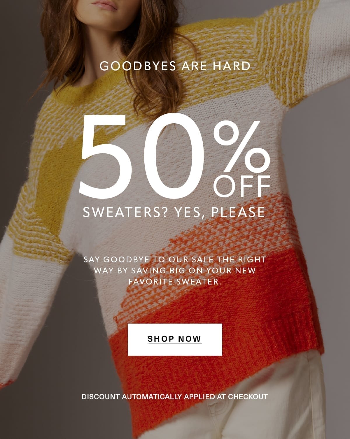 Goodbyes Are Hard 50% OFF SWEATERS? YES, PLEASE Say goodbye to our sale the right way by saving big on your new favorite sweater. Discount automatically applied at checkout SHOP NOW