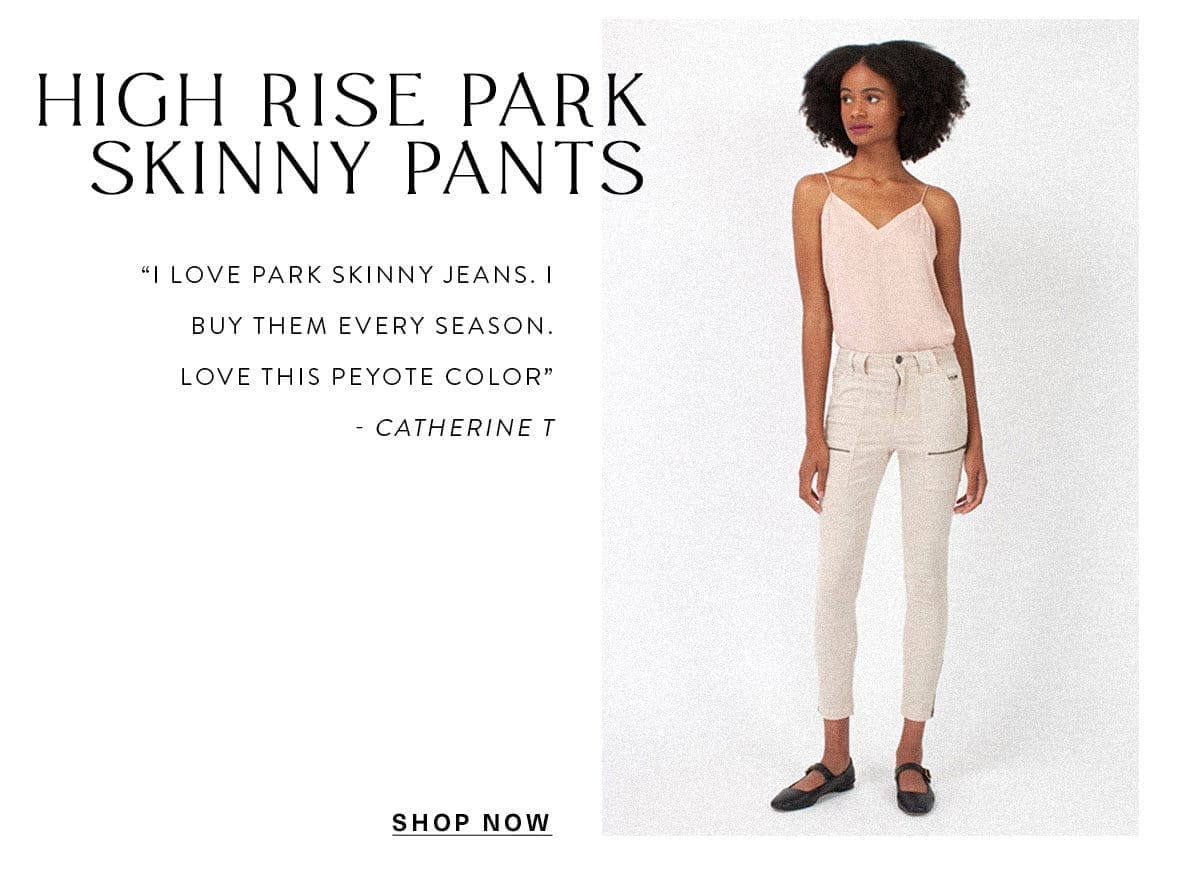 High Rise Park Skinny Pants “I love park skinny jeans. I buy them every season. Love this peyote color” - Catherine T SHOP NOW