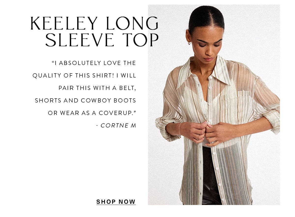 Keeley Long Sleeve Top “I absolutely love the quality of this shirt! I will pair this with a belt, shorts and cowboy boots or wear as a coverup.” - Cortne M SHOP NOW