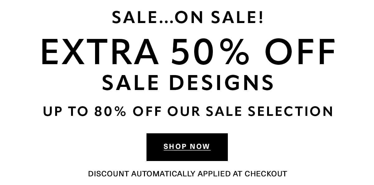 SALE...ON SALE! EXTRA 50% OFF SALE DESIGNS UP TO 80% OFF OUR SALE SELECTION Discount Automatically Applied at Checkout SHOP NOW