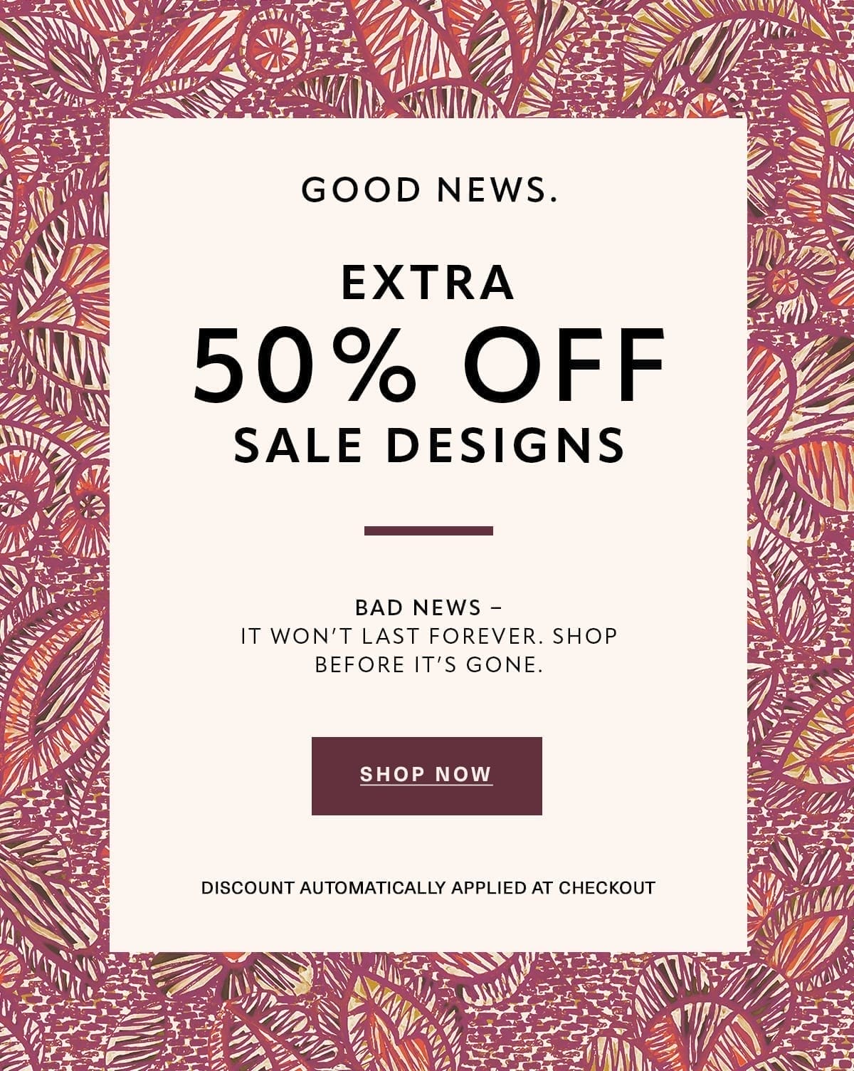 Good News. EXTRA 50% OFF SALE DESIGNS Bad News - It won't last forever. Shop before it's gone. Discount Automatically Applied at Checkout SHOP NOW