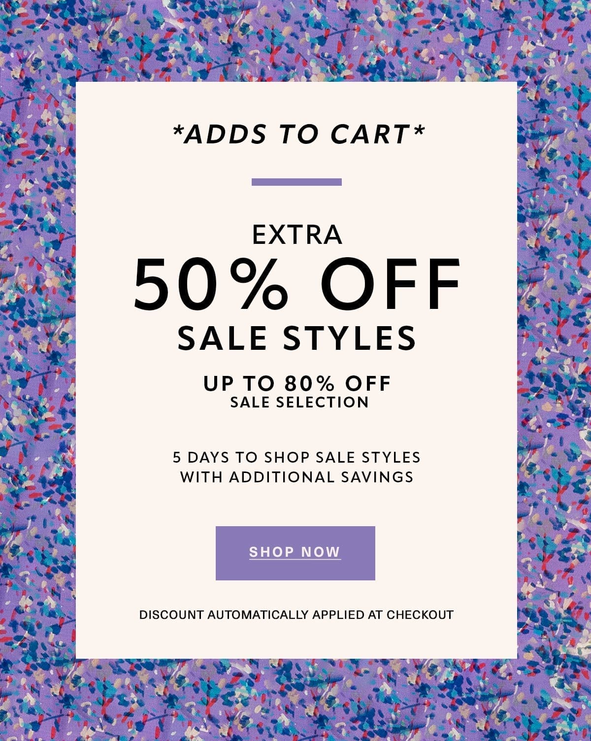 *ADDS TO CART* EXTRA 50% OFF SALE STYLES UP TO 80% OFF SALE SELECTION 5 DAYS TO SHOP SALE STYLES WITH ADDITIONAL SAVINGS Discount Automatically Applied at Checkout SHOP NOW