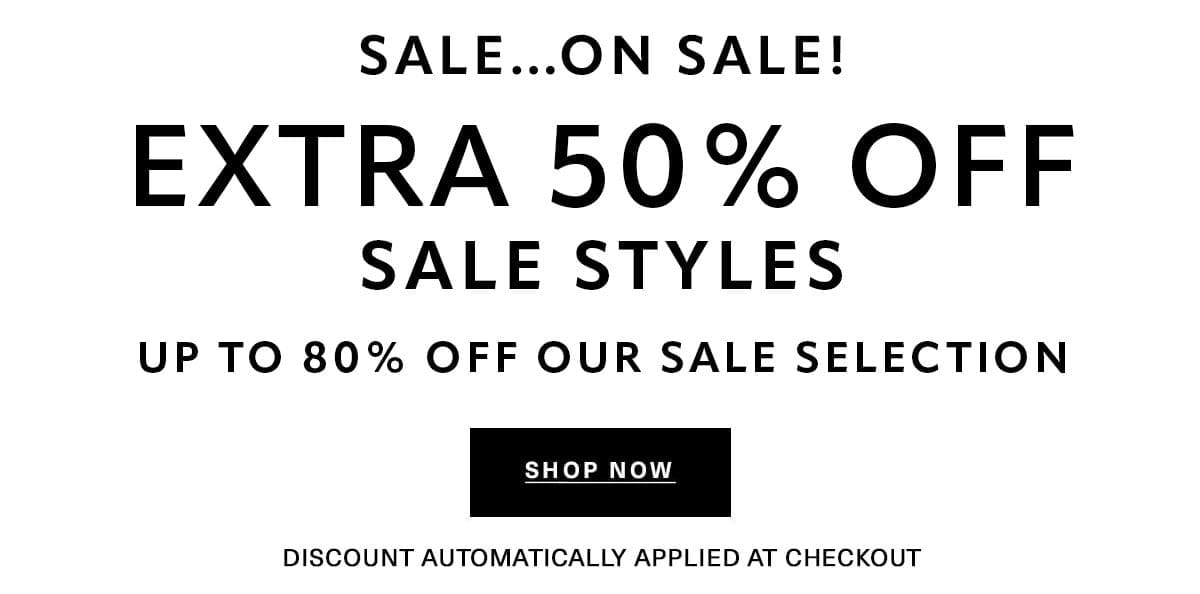 SALE...ON SALE EXTRA 50% OFF SALE STYLES UP TO 80% OFF OUR SALE SELECTION Discount Automatically Applied at Checkout SHOP NOW