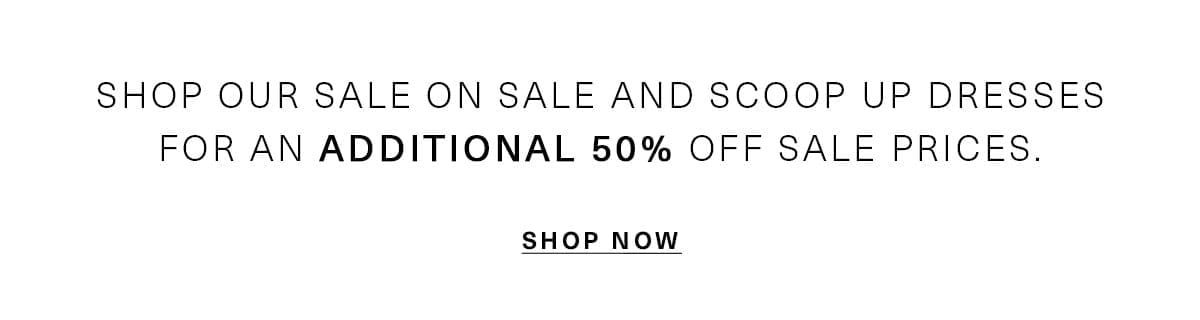 SHOP OUR SALE ON SALE AND SCOOP UP DRESSES FOR AN ADDITIONAL 50% OFF SALE PRICES. SHOP NOW
