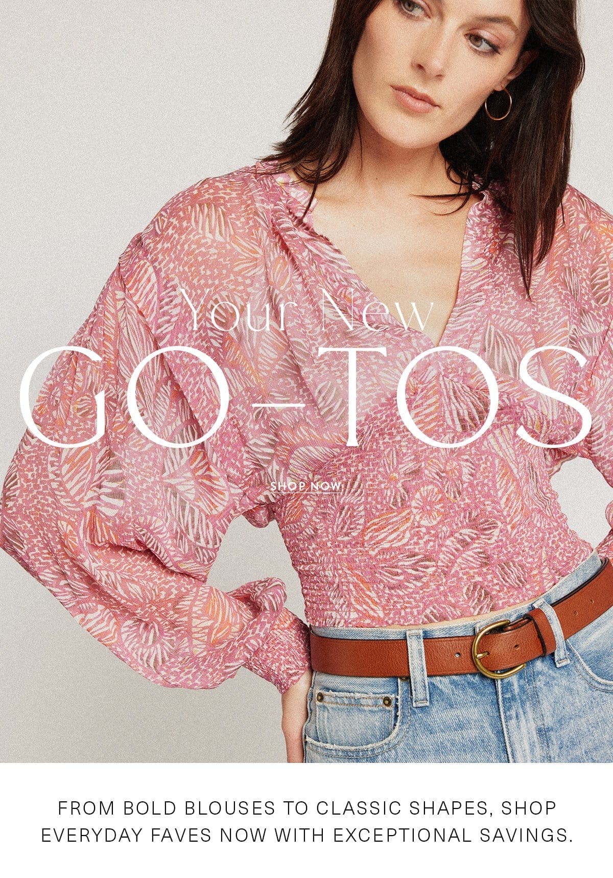 YOUR NEW GO-TOS SHOP NOW From bold blouses to classic shapes, shop everyday faves now with exceptional savings