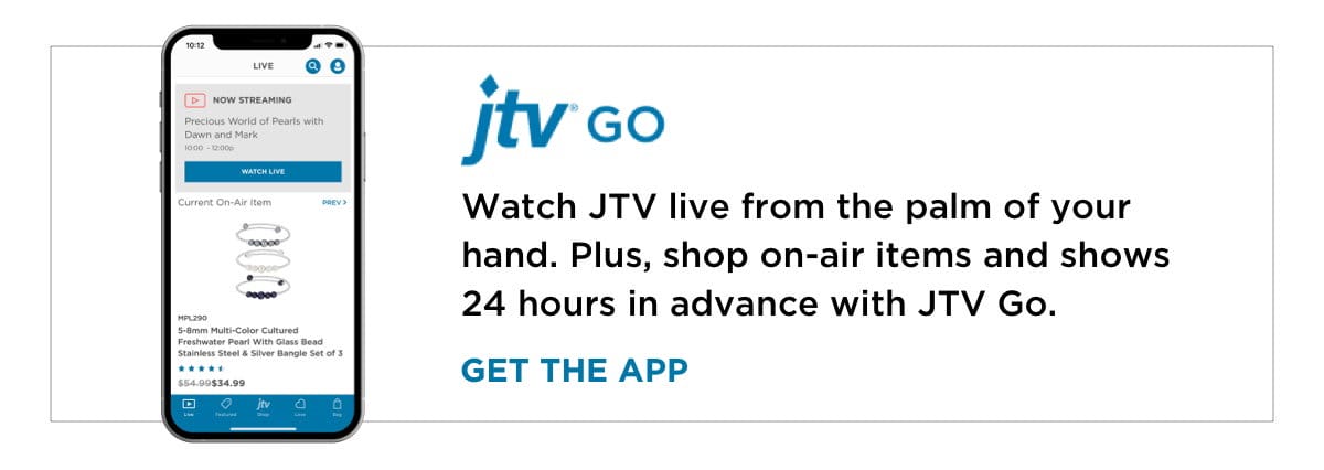 Watch JTV live from the palm of your hand. Plus, shop on-air items and shows 24 hours in advance with JTV Go.