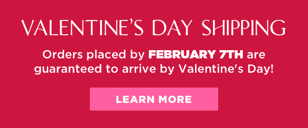 Orders placed by February 7th are guaranteed to arrive by Valentine's Day! Learn more here.