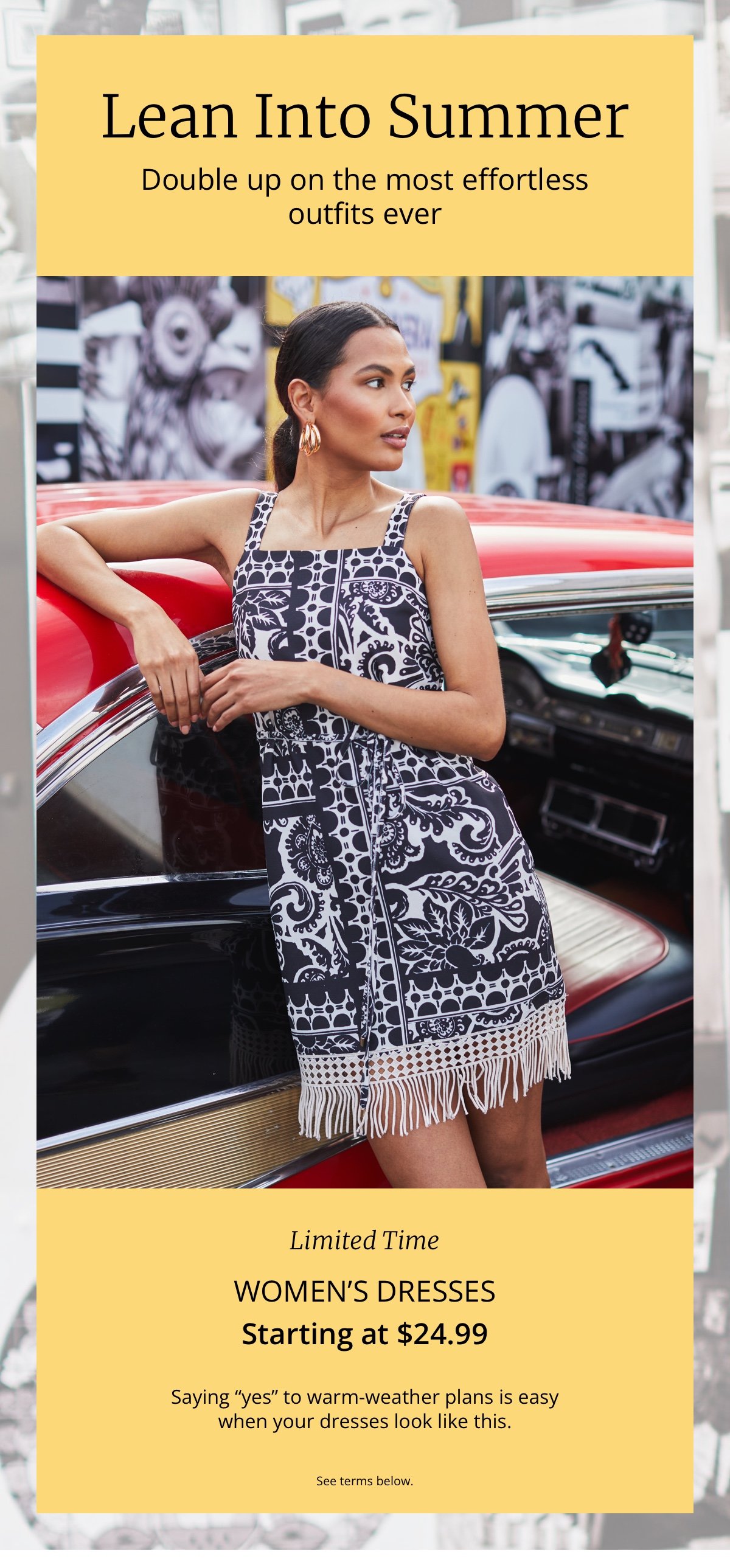 Lean Into Summer|Double up on the most effortless outfits ever|Limited Time|Women’s Dresses|Starting at \\$24.99|Saying “yes” to warm-weather plans is easy| when your dresses look like this.|See terms below.