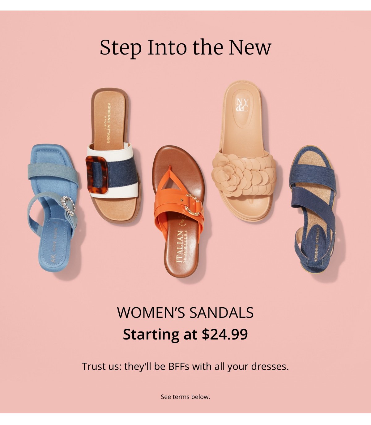 Step Into the New|Women’s Sandals|Starting at \\$24.99|Trust us: they ll be BFFs with all your dresses.|See Terms below.