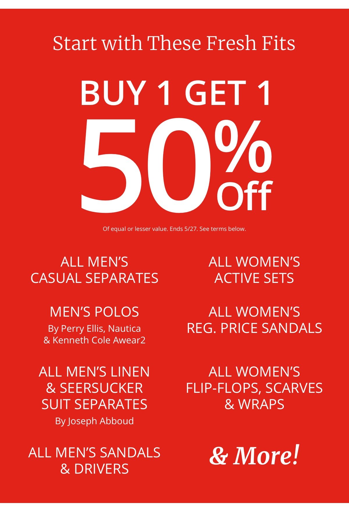 Start with These Fresh Fits|Buy 1 Get 1| 50% Off|Of equal or lesser value|All Men’s Casual Separates|Men’s Polos|By Perry Ellis, Nautica and Kenneth Cole Awear2|All Men’s Linen| and Seersucker|Suit Separates|By Joseph Abboud|All Men’s Sandals| and Drivers|All Women’s| Active Sets|All Women’s| Reg. Price Sandals|All Women’s| Flip-Flops, Scarves| and Wraps|and More!