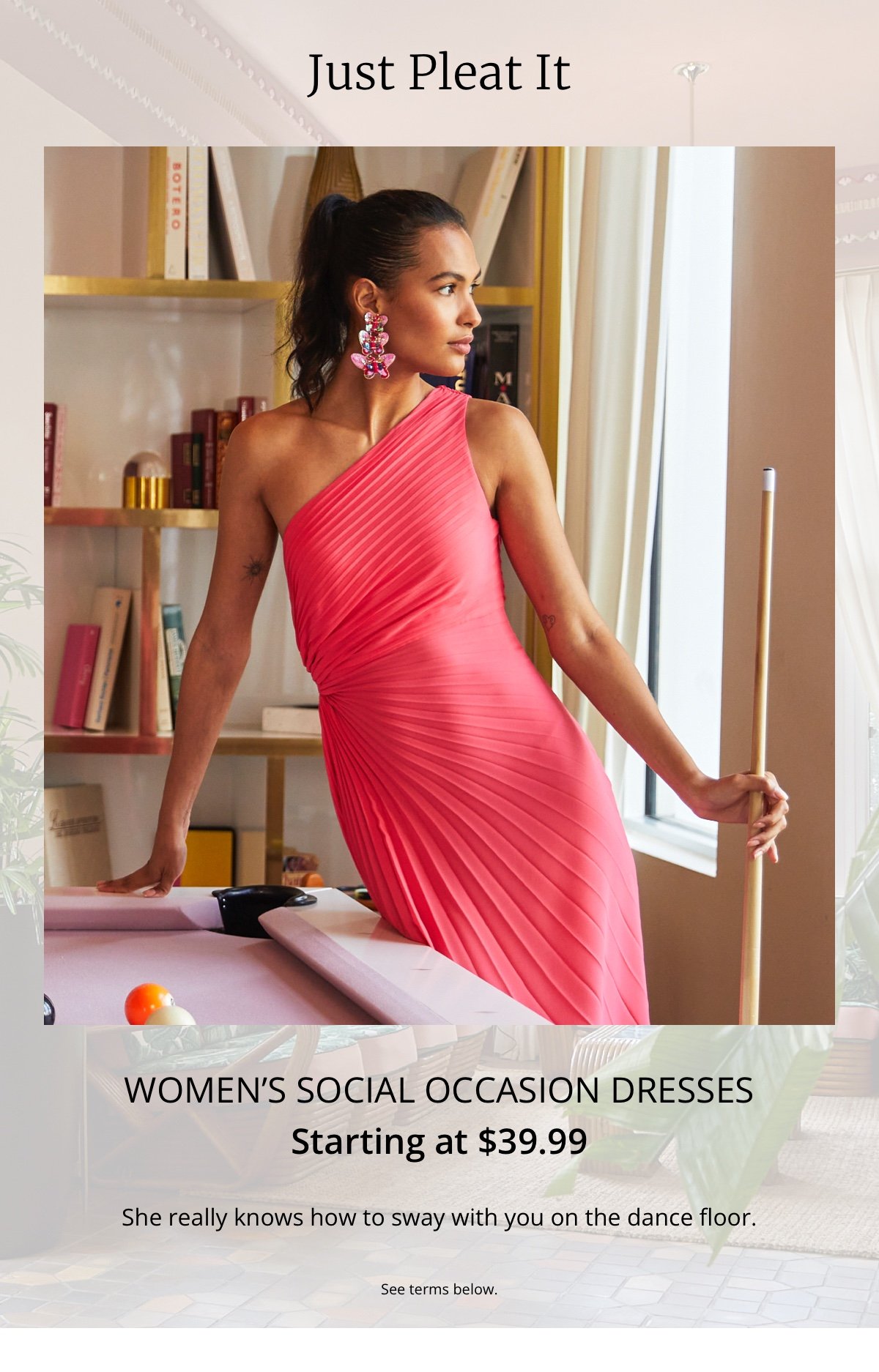 Just Pleat It|Women’s Social Occasion Dresses|Starting at \\$39.99|She really knows how to sway with you on the dance floor.|See terms below.
