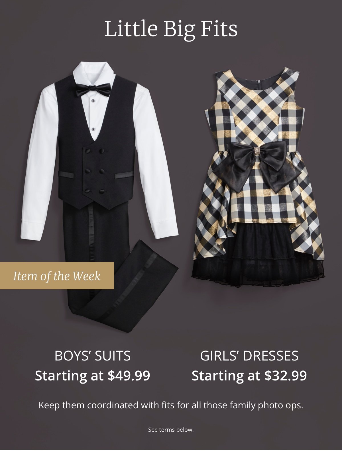 Little Big Fits | Item of the Week Boys Suits Starting at \\$49.99 | Girls Dresses Starting at \\$32.99 | Keep them coordinated with fits for all those family photo ops. | See terms below.