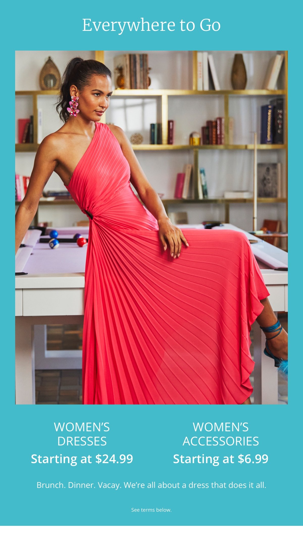 Everywhere to Go|Women’s Dresses|Starting at \\$24.99|Women’s Accessories|Starting at \\$6.99|Brunch. Dinner. Vacay. We’re all about a dress that does it all.|See terms below.