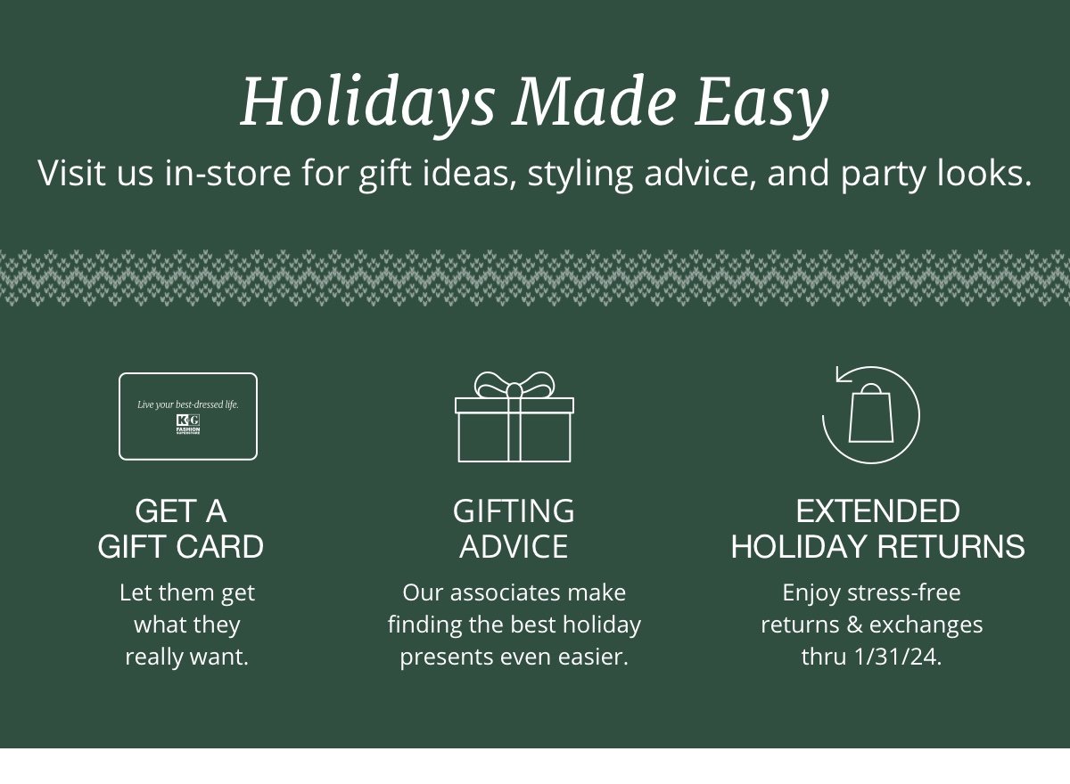 Holidays Made Easy|Visit us in-store for gift ideas, styling advice, and party looks.|Get a Gift Card|So they can choose what they really want.|Gifting Advice|Our associates make finding the best holiday presents a breeze.|Extended Holiday Returns |Enjoy stress-free returns & exchanges thru 1/31/24.