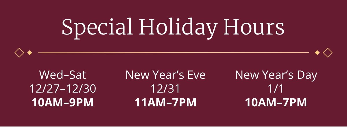 Special Holiday Hours|Wed- Sat|12/27-12/30|10AM-9PM|New Year's Eve|12/31|11AM-7PM|New Year's Day|1/1|10AM-7PM