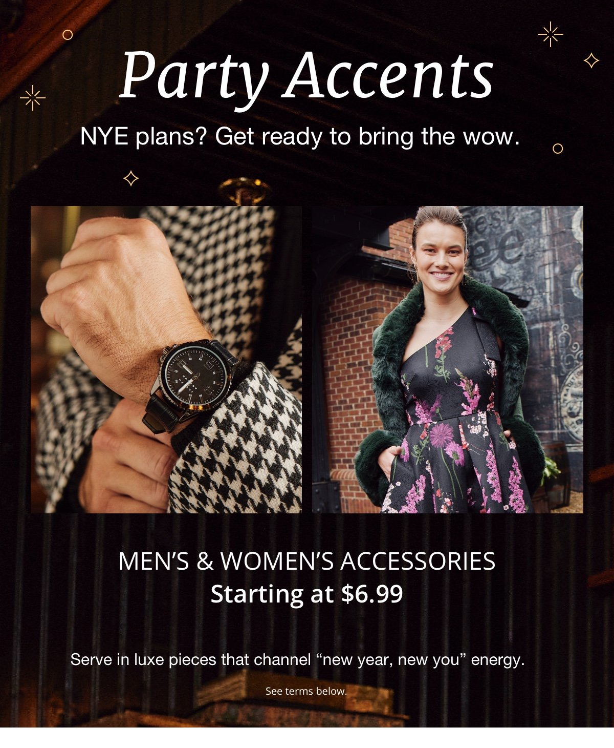 Party Accents|NYE plans? Get ready to bring the wow.|Men's & Women's Accessories|Starting at \\$6.99|Serve in luxe pieces that channel “new year, new you” energy.|See terms