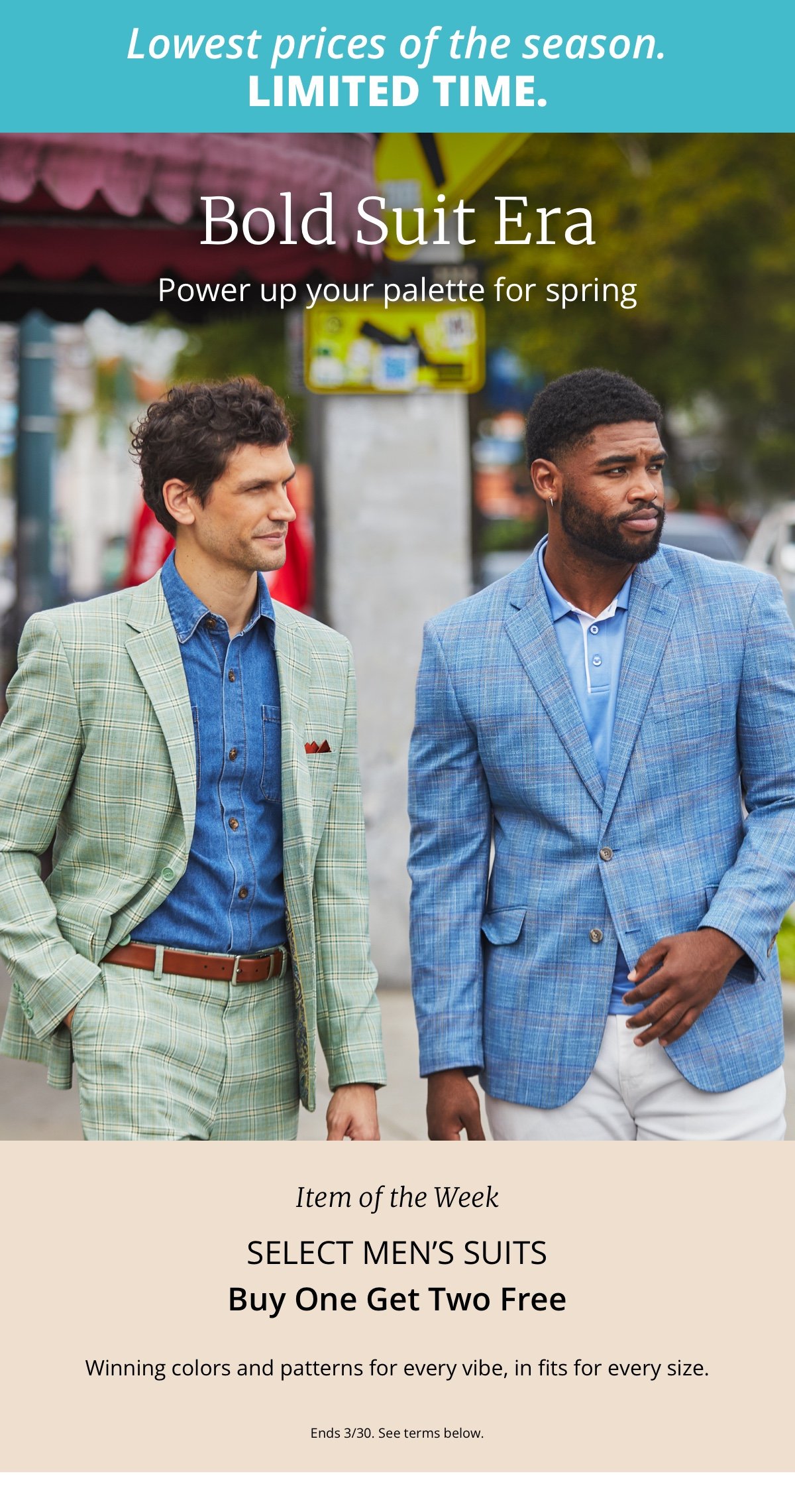LOWEST PRICES OF THE SEASON. LIMITED TIME.|Bold Suit Era|Power up your palette for spring|Item of the Week|Select Men’s Suits|Buy One Get Two Free|Winning colors and patterns for every vibe, in fits for every size.|Ends 3/30. See terms below. 