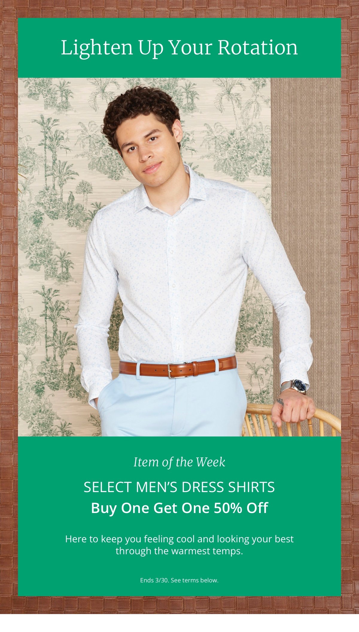 Lighten Up Your Rotation|Item of the Week|Select Men’s Dress Shirts|Buy One Get One 50% Off|Here to keep you feeling cool and looking your best through the warmest temps.|Ends 3/30. See terms below. 