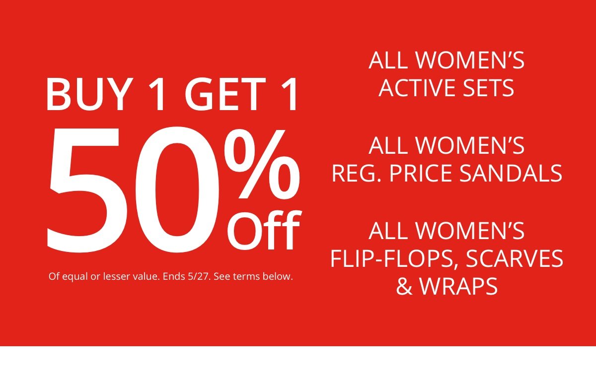 Buy 1 Get 1|50% Off|Of equal or lesser value|Ends 5/27. See terms below.All Women’s Active Sets|All Women’s Reg. Price Sandals|All Women’s|Flip-Flops, Scarves and Wraps 