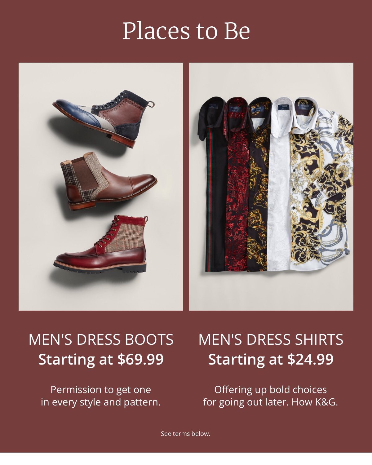 Places to Be|Men s Dress Boots|Starting at \\$69.99|Permission to get one in every style and pattern.|Men s Dress Shirts|Starting at \\$24.99|Offering up bold choices for going out later. How K and G.|See terms below.