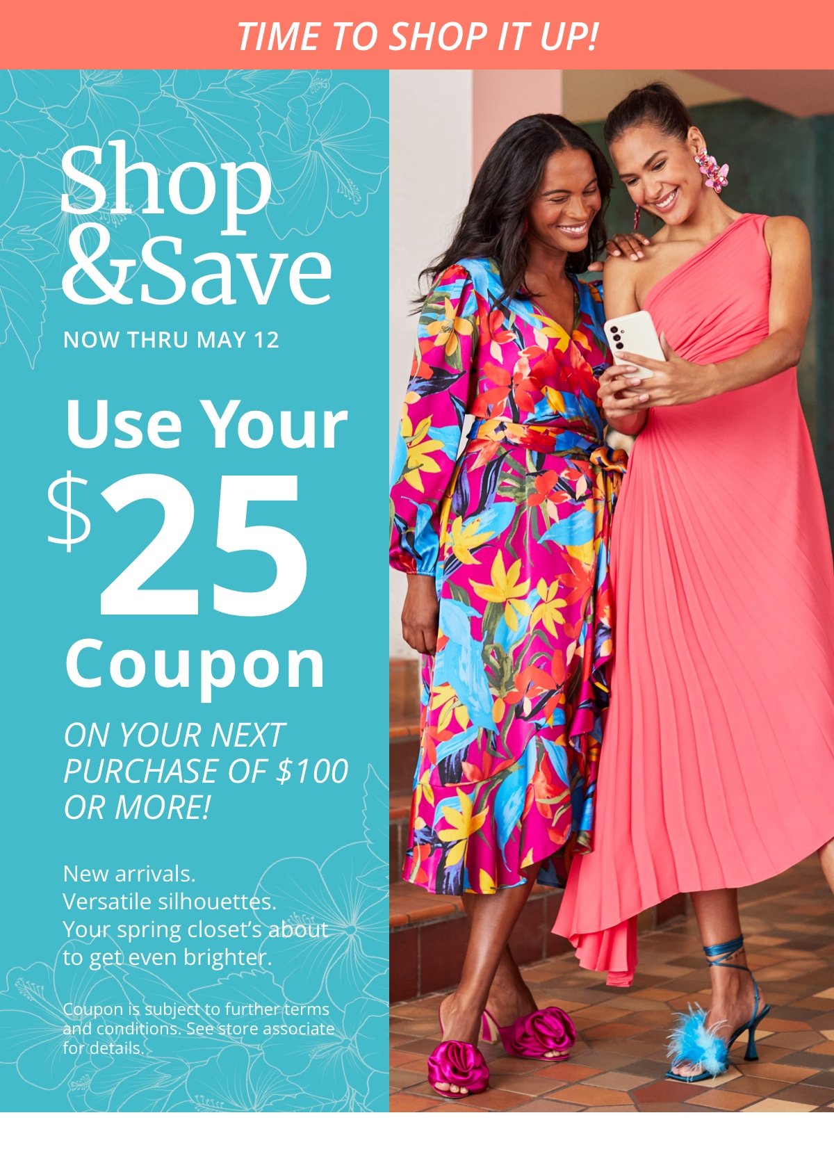 Time to Shop It Up!|Shop and Save|Now Thru May 12|Use Your |\\$25 Coupon|On your next purchase of \\$100 or more!|New arrivals. Versatile silhouettes. Your spring closet’s about to get even brighter. |Coupon is subject for further terms and conditions. See store associate for details.