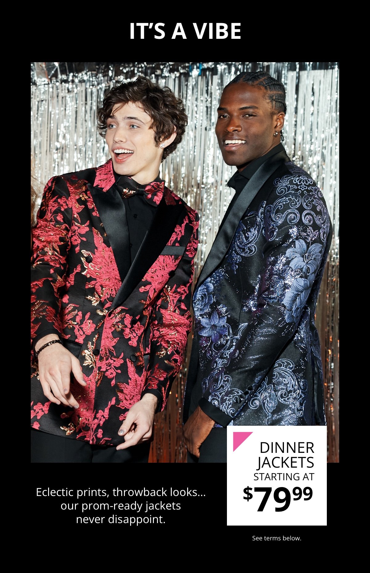 It's a Vibe|Prom Dinner Jackets|Starting at \\$79.99|Eclectic prints, throwback looks…our prom-ready jackets never disappoint.|See terms below.