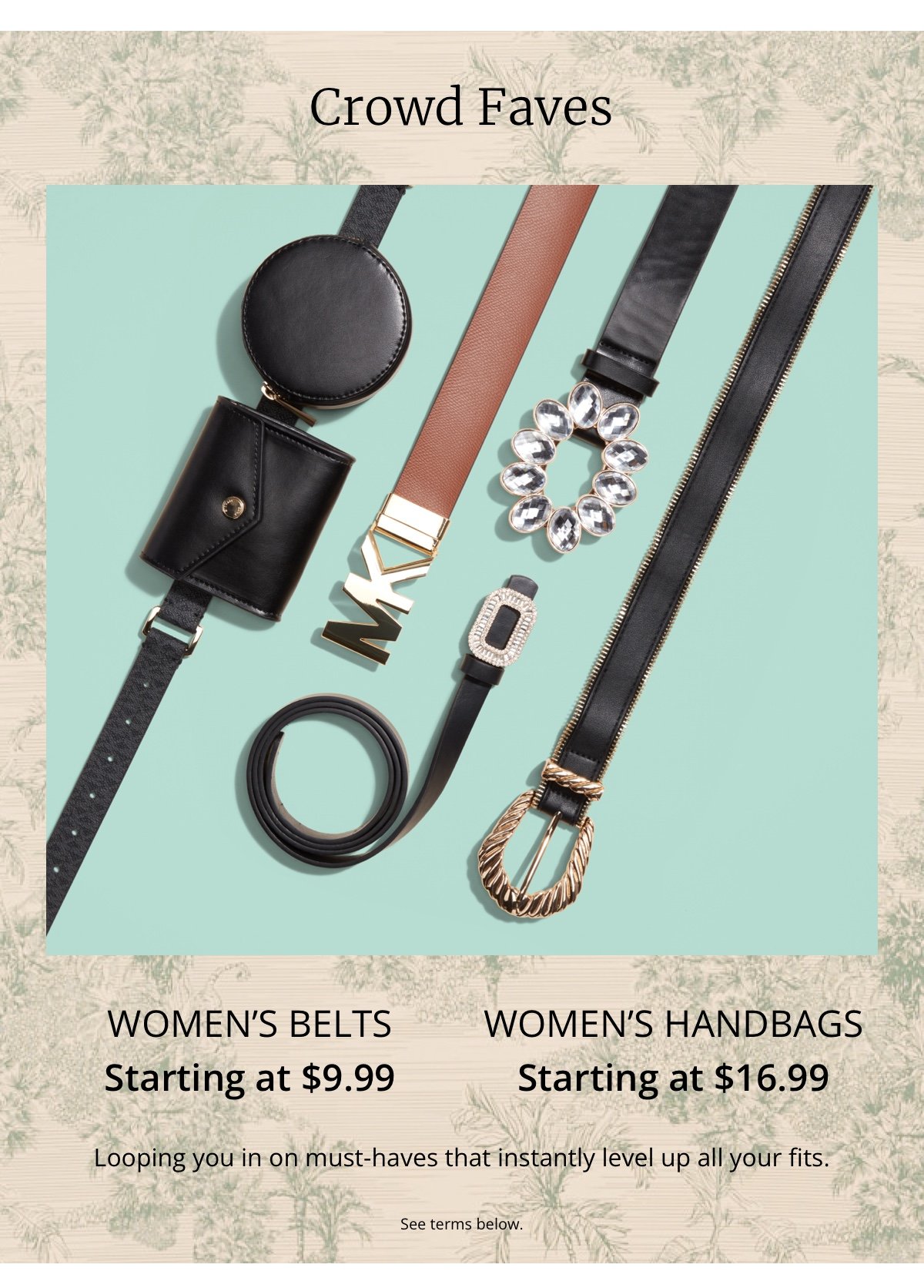 Crowd Faves|Women’s Belts|Starting at \\$9.99|Women’s Handbags|Starting at \\$16.99|Looping you in on must-haves that instantly level up all your fits.|See terms below.
