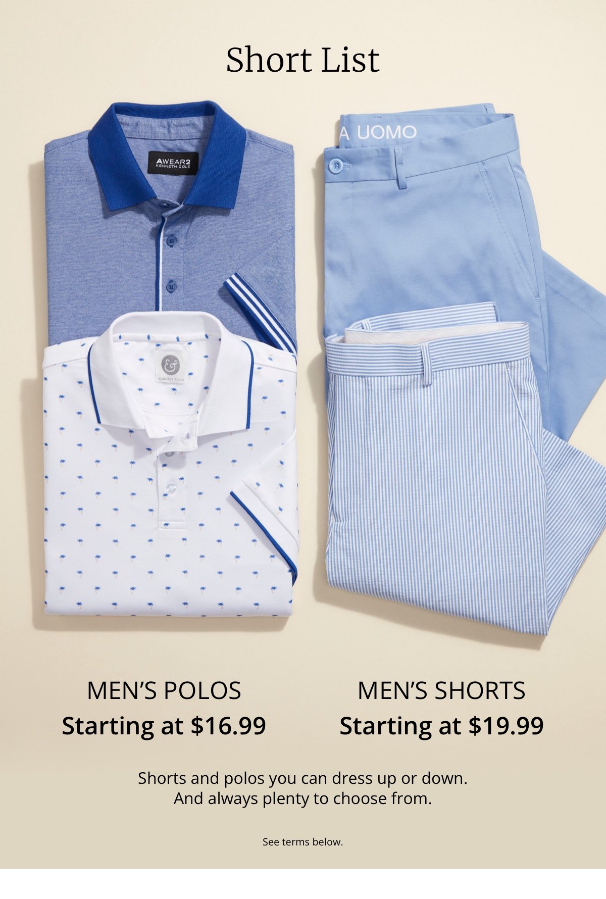 Short List. Men s Polos Starting at \\$16.99. Men s Shorts Starting at \\$19.99. Shorts and polos you can dress up or down. And always plenty to choose from. See terms below.