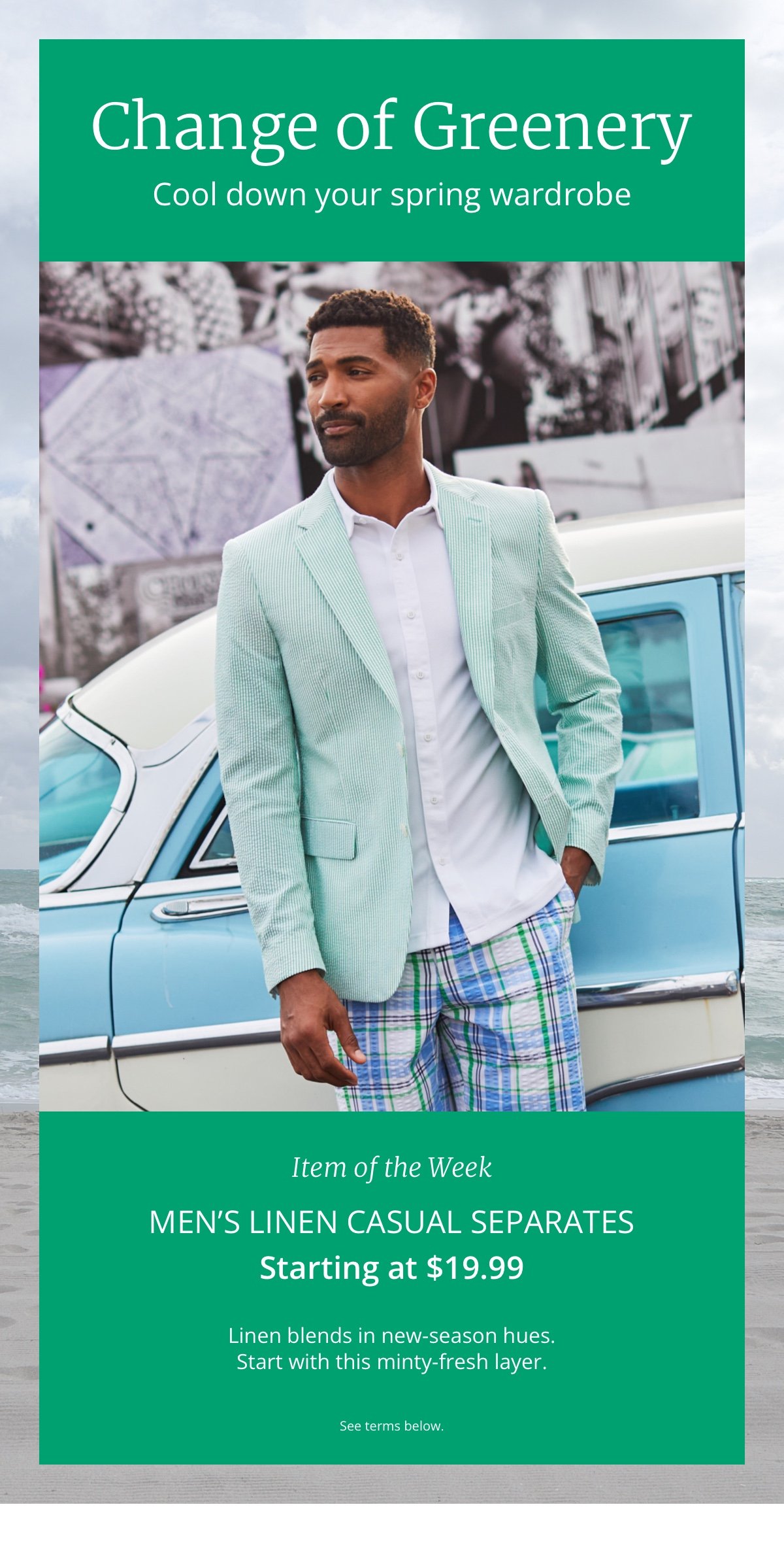 Change of Greenery. Cool down your spring wardrobe. Men s Item of the Week Linen Casual Separates Starting at \\$19.99. Linen blends in new-season hues. Start with this minty-fresh layer. See terms below.