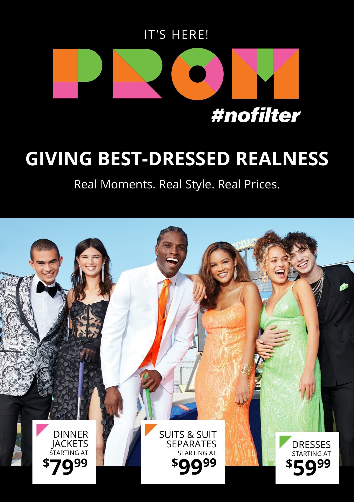 It’s Here!|Prom: #nofilter|Giving best-dressed realness|Real Moments. Real Style. Real Prices.|Dinner Jackets |Starting at \\$79.99|Suits and Suit Separates|Starting at \\$99.99|Dresses| Starting at \\$59.99