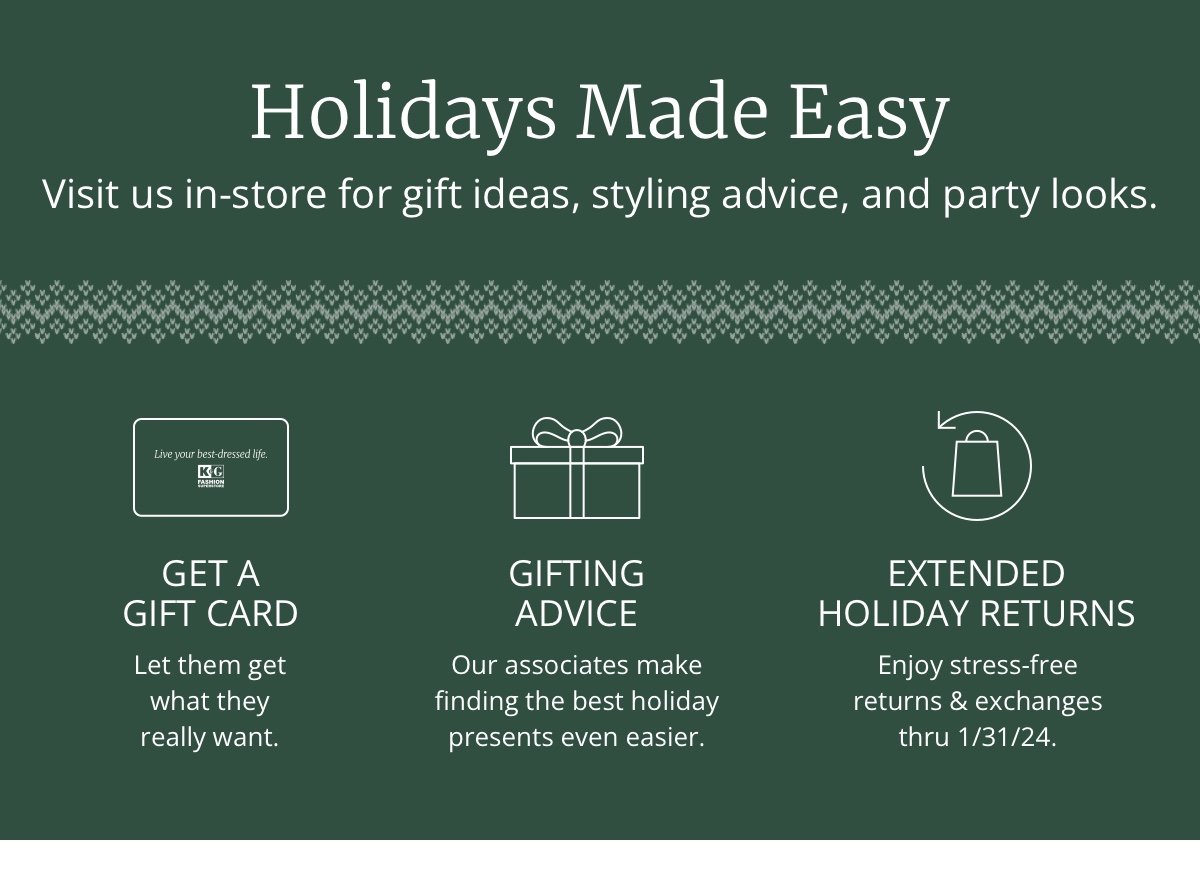 Holidays Made Easy | Visit us in-store for gift ideas, styling advice, and party looks.| Get a Gift Card | So they can choose what they really want. | Gifting Advice | Our associates make finding the best holiday presents a breeze.| Extended Holiday Returns | Enjoy stress-free returns and exchanges thru 1/31/24.