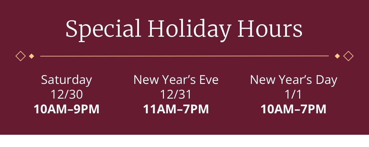 Special Holiday Hours | Sat 12/30 10AM-9PM | New Year’s Eve 12/31 11AM-7PM | New Year’s Day 1/1 10AM-7PM